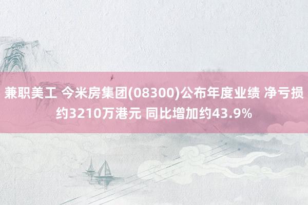 兼职美工 今米房集团(08300)公布年度业绩 净亏损约3210万港元 同比增加约43.9%