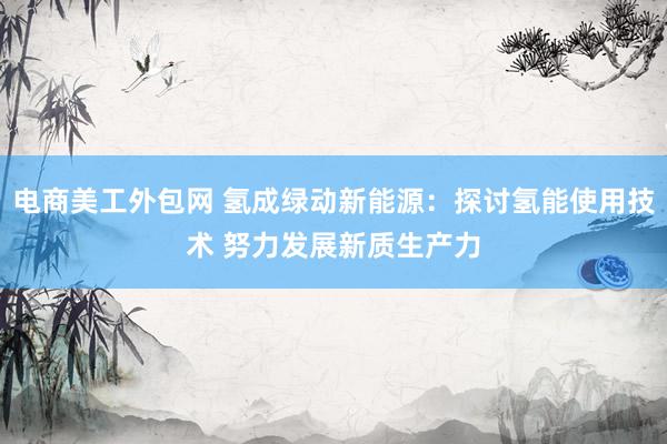 电商美工外包网 氢成绿动新能源：探讨氢能使用技术 努力发展新质生产力