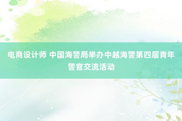 电商设计师 中国海警局举办中越海警第四届青年警官交流活动