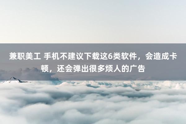 兼职美工 手机不建议下载这6类软件，会造成卡顿，还会弹出很多烦人的广告