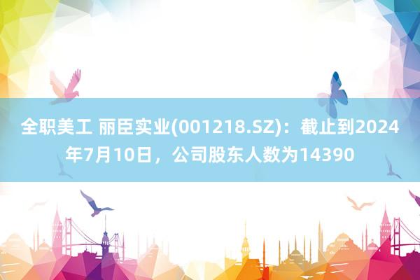 全职美工 丽臣实业(001218.SZ)：截止到2024年7月10日，公司股东人数为14390