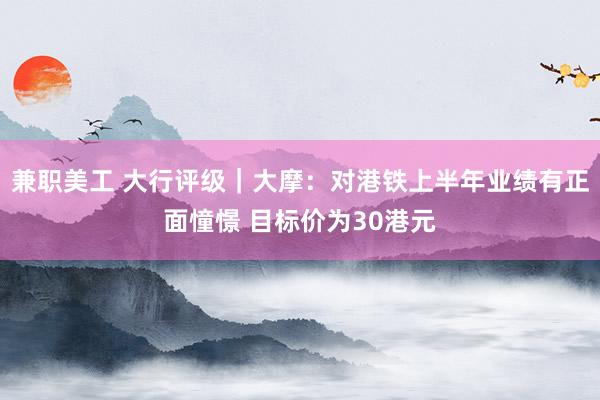 兼职美工 大行评级｜大摩：对港铁上半年业绩有正面憧憬 目标价为30港元