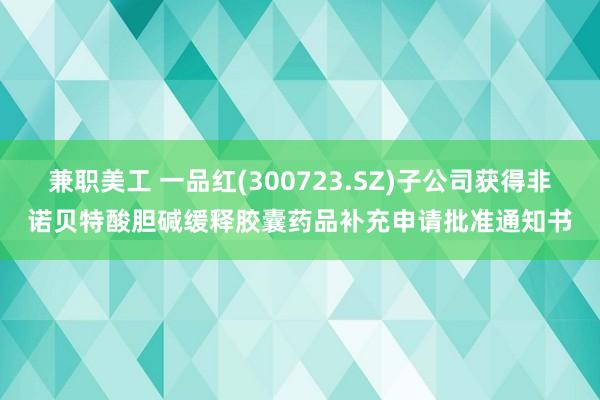 兼职美工 一品红(300723.SZ)子公司获得非诺贝特酸胆碱缓释胶囊药品补充申请批准通知书