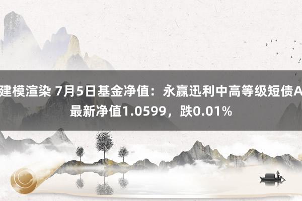 建模渲染 7月5日基金净值：永赢迅利中高等级短债A最新净值1.0599，跌0.01%