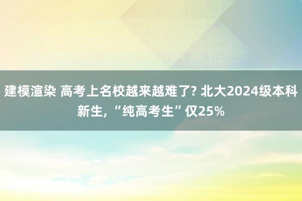 建模渲染 高考上名校越来越难了? 北大2024级本科新生, “纯高考生”仅25%