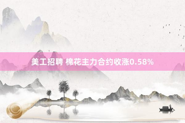 美工招聘 棉花主力合约收涨0.58%