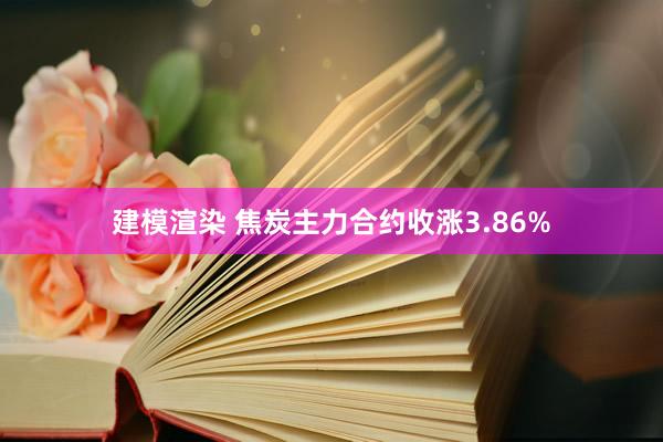 建模渲染 焦炭主力合约收涨3.86%