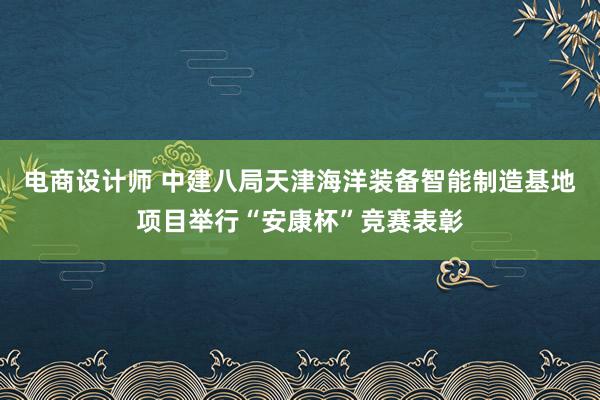 电商设计师 中建八局天津海洋装备智能制造基地项目举行“安康杯”竞赛表彰