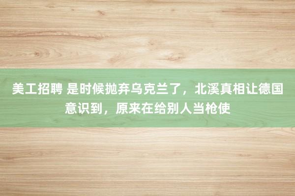 美工招聘 是时候抛弃乌克兰了，北溪真相让德国意识到，原来在给别人当枪使