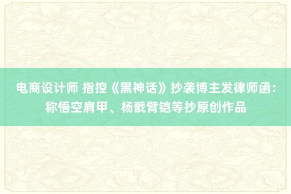 电商设计师 指控《黑神话》抄袭博主发律师函：称悟空肩甲、杨戬臂铠等抄原创作品