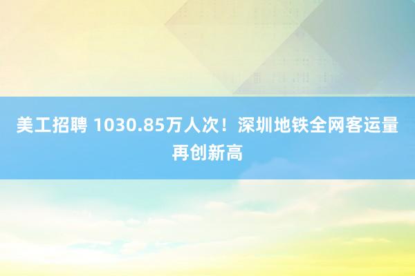 美工招聘 1030.85万人次！深圳地铁全网客运量再创新高