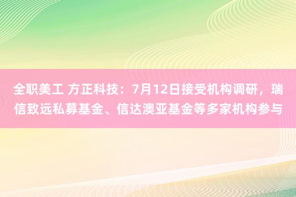 全职美工 方正科技：7月12日接受机构调研，瑞信致远私募基金、信达澳亚基金等多家机构参与