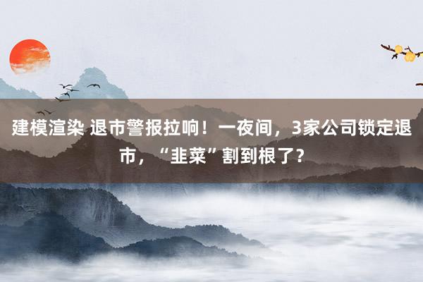 建模渲染 退市警报拉响！一夜间，3家公司锁定退市，“韭菜”割到根了？