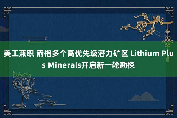 美工兼职 箭指多个高优先级潜力矿区 Lithium Plus Minerals开启新一轮勘探