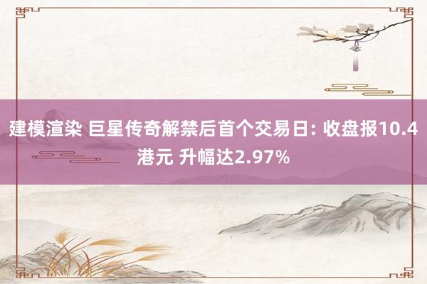 建模渲染 巨星传奇解禁后首个交易日: 收盘报10.4港元 升幅达2.97%